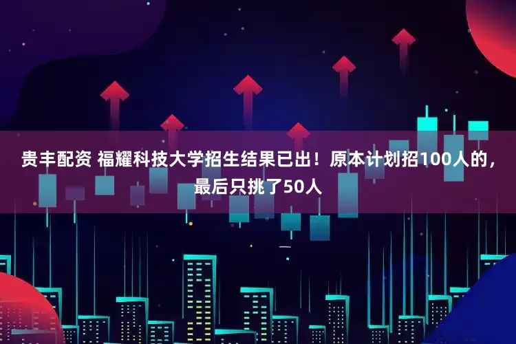 贵丰配资 福耀科技大学招生结果已出！原本计划招100人的，最后只挑了50人