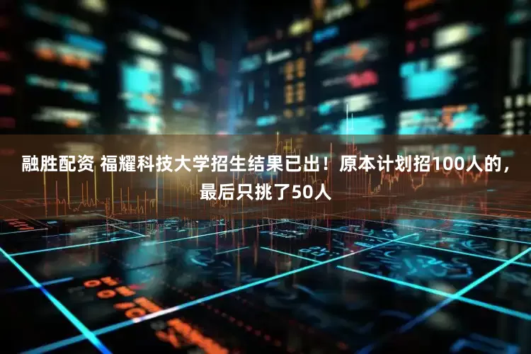 融胜配资 福耀科技大学招生结果已出！原本计划招100人的，最后只挑了50人