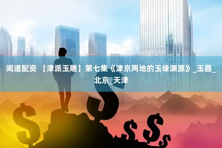 闻道配资 【津派玉雕】第七集《津京两地的玉缘渊源》_玉器_北京_天津
