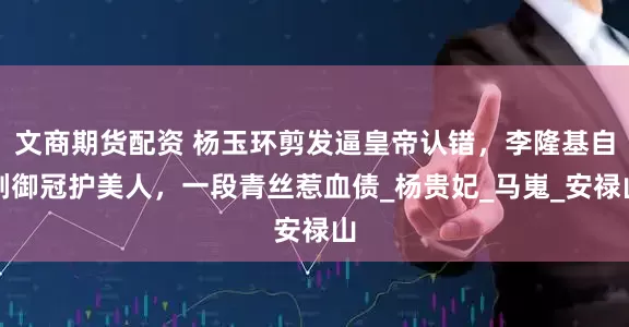 文商期货配资 杨玉环剪发逼皇帝认错，李隆基自剃御冠护美人，一段青丝惹血债_杨贵妃_马嵬_安禄山