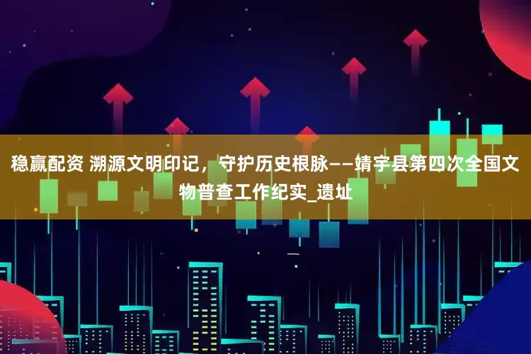 稳赢配资 溯源文明印记，守护历史根脉——靖宇县第四次全国文物普查工作纪实_遗址