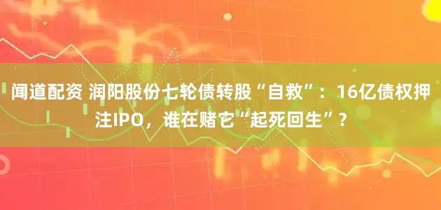 闻道配资 润阳股份七轮债转股“自救”：16亿债权押注IPO，谁在赌它“起死回生”？