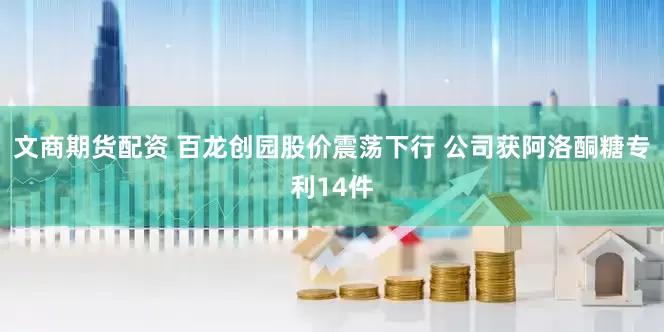 文商期货配资 百龙创园股价震荡下行 公司获阿洛酮糖专利14件