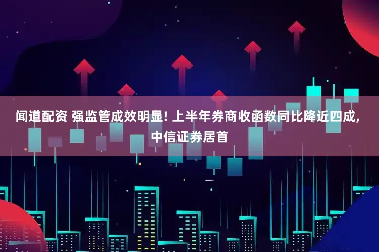 闻道配资 强监管成效明显! 上半年券商收函数同比降近四成, 中信证券居首