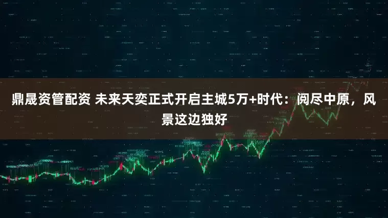 鼎晟资管配资 未来天奕正式开启主城5万+时代：阅尽中原，风景这边独好