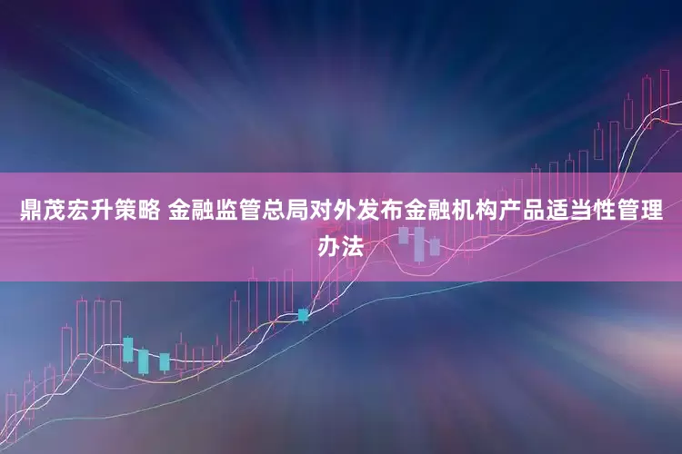 鼎茂宏升策略 金融监管总局对外发布金融机构产品适当性管理办法