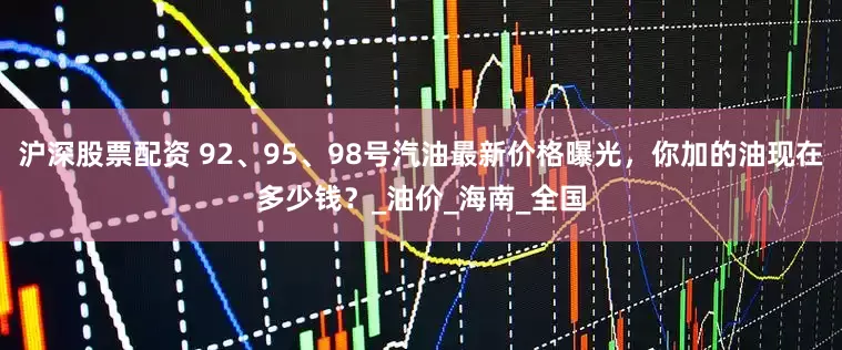 沪深股票配资 92、95、98号汽油最新价格曝光，你加的油现在多少钱？_油价_海南_全国