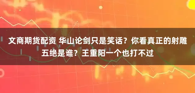 文商期货配资 华山论剑只是笑话？你看真正的射雕五绝是谁？王重阳一个也打不过