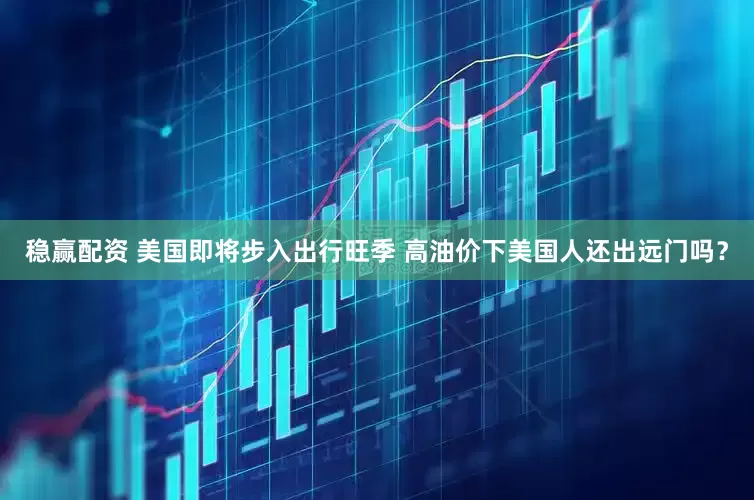 稳赢配资 美国即将步入出行旺季 高油价下美国人还出远门吗？